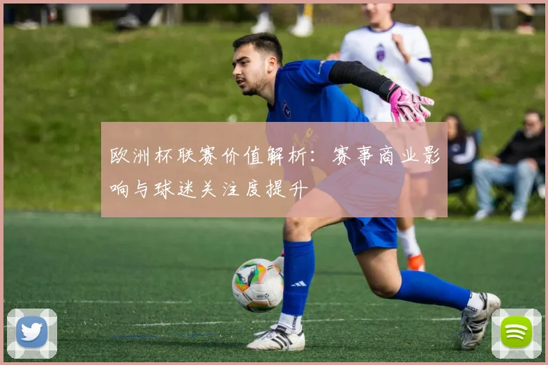 欧洲杯联赛价值解析:赛事商业影响与球迷关注度提升