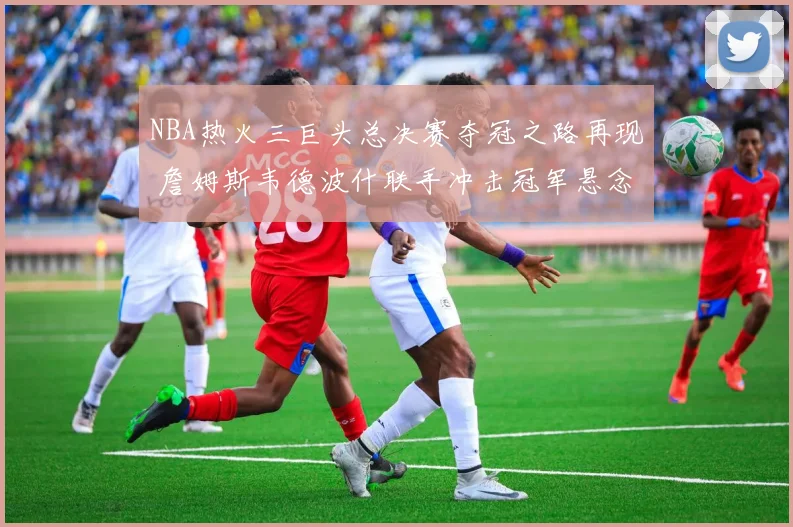 NBA热火三巨头总决赛夺冠之路再现 詹姆斯韦德波什联手冲击冠军悬念