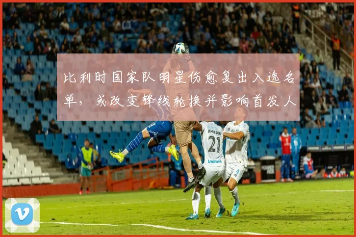 比利时国家队明星伤愈复出入选名单，或改变锋线轮换并影响首发人选