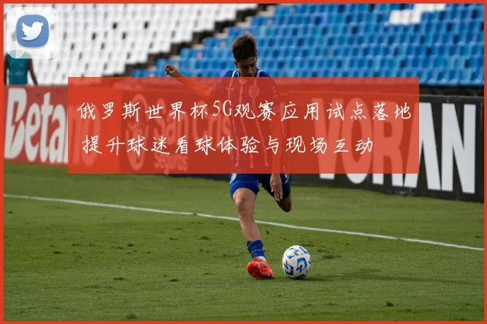 俄罗斯世界杯5G观赛应用试点落地 提升球迷看球体验与现场互动