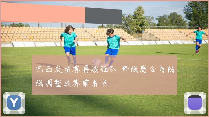 巴西友谊赛再战强队 锋线磨合与防线调整成赛前看点