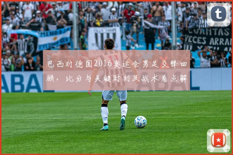 巴西对德国2016奥运会男足交锋回顾，比分与关键时刻及战术看点解析