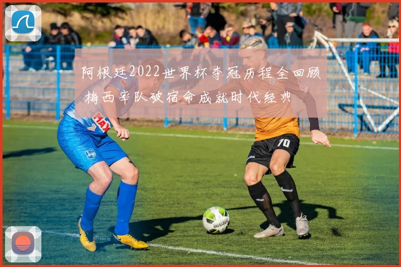 阿根廷2022世界杯夺冠历程全回顾 梅西率队破宿命成就时代经典