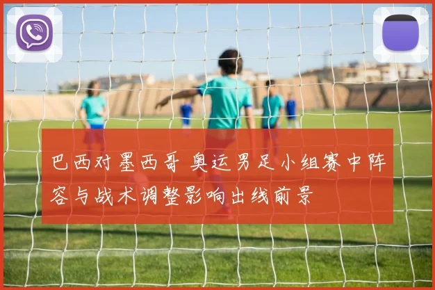 巴西对墨西哥 奥运男足小组赛中阵容与战术调整影响出线前景