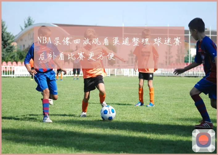 NBA录像回放观看渠道整理 球迷赛后补看比赛更方便