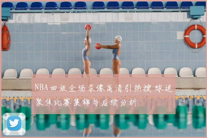 NBA回放全场录像高清引热搜 球迷聚焦比赛集锦与后续分析