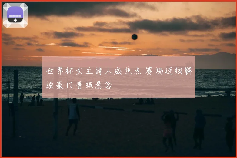 世界杯女主持人成焦点 赛场连线解读豪门晋级悬念