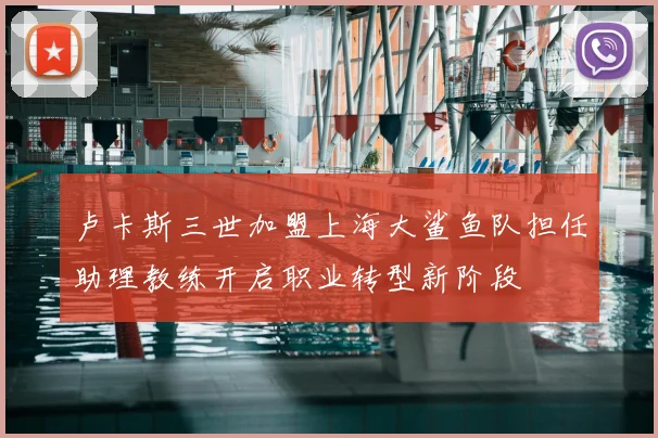 卢卡斯三世加盟上海大鲨鱼队担任助理教练开启职业转型新阶段