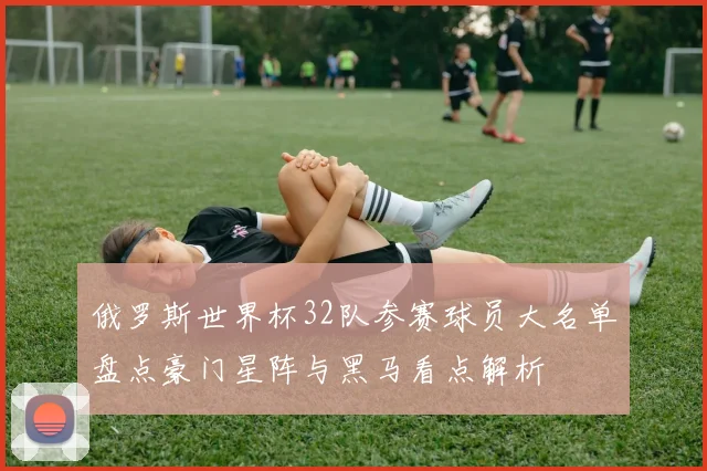 俄罗斯世界杯32队参赛球员大名单盘点豪门星阵与黑马看点解析