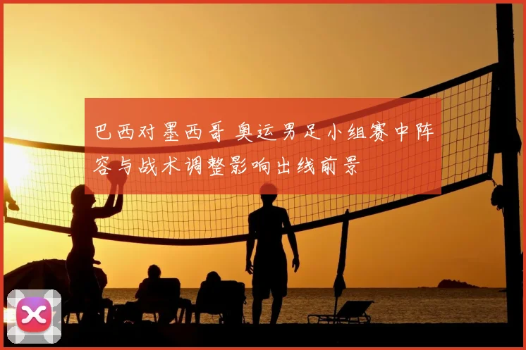 巴西对墨西哥 奥运男足小组赛中阵容与战术调整影响出线前景