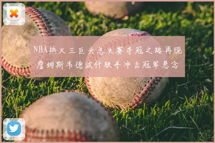 NBA热火三巨头总决赛夺冠之路再现 詹姆斯韦德波什联手冲击冠军悬念