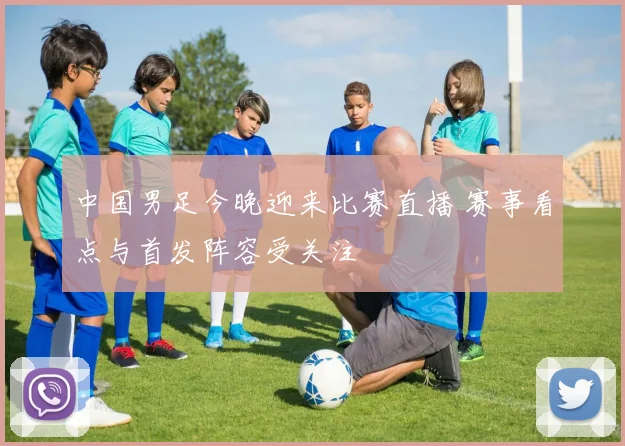 中国男足今晚迎来比赛直播 赛事看点与首发阵容受关注