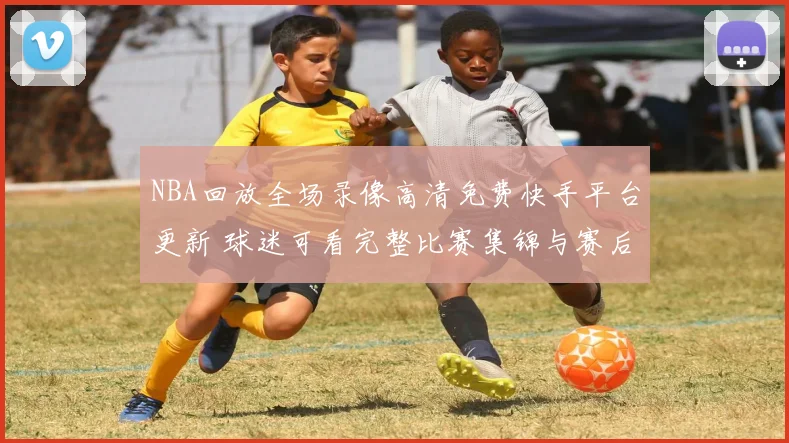 NBA回放全场录像高清免费快手平台更新 球迷可看完整比赛集锦与赛后回顾