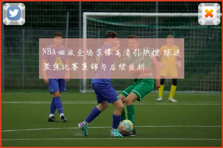 NBA回放全场录像高清引热搜 球迷聚焦比赛集锦与后续分析