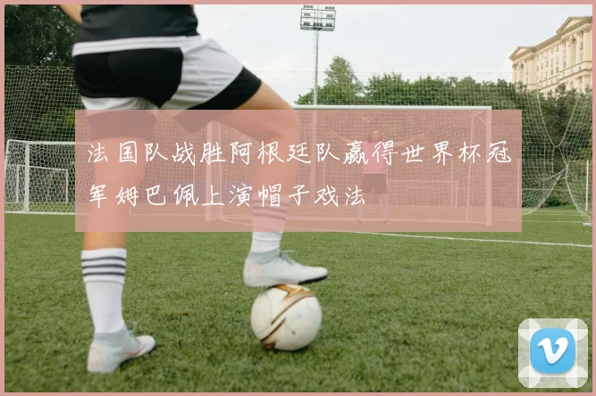 法国队战胜阿根廷队赢得世界杯冠军姆巴佩上演帽子戏法
