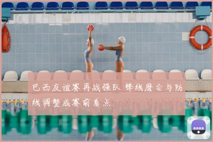 巴西友谊赛再战强队 锋线磨合与防线调整成赛前看点