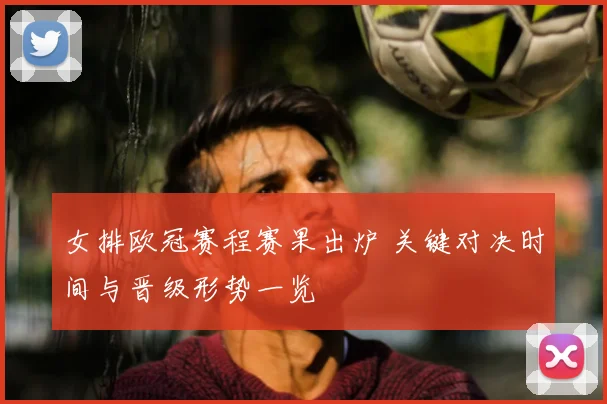 女排欧冠赛程赛果出炉 关键对决时间与晋级形势一览