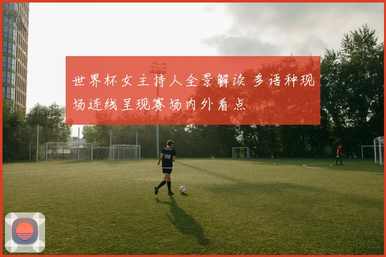 世界杯女主持人全景解读 多语种现场连线呈现赛场内外看点
