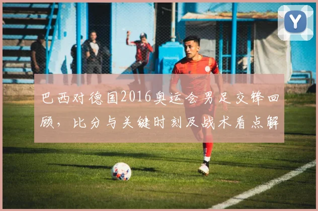巴西对德国2016奥运会男足交锋回顾，比分与关键时刻及战术看点解析