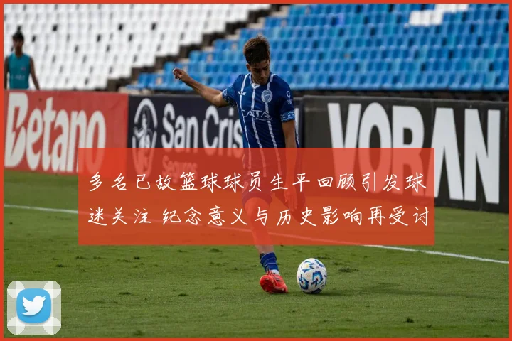 多名已故篮球球员生平回顾引发球迷关注 纪念意义与历史影响再受讨论