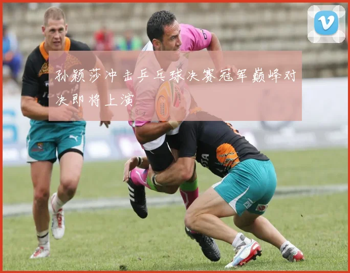 孙颖莎冲击乒乓球决赛冠军巅峰对决即将上演